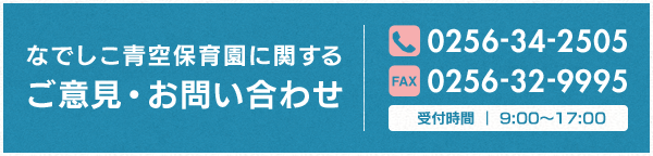 なでしこ青空保育園に関するご意見・お問い合わせ TEL:0256-34-2505 FAX:0256-32-9995 受付時間｜9:00〜17:00